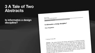 3 A Tale of Two
Abstracts
Is informatcs a design
discipline?
Abstract The article discusses the theory and practice of software develop-
ment in the light of design theory. It tries to show that the design process
cannot be forced into a predefined operational sequence. To underline this,
the history of design methods is retraced, showing that such approaches were
abolished not only in practice, but also the theory of design. The essay then
discusses the cognitive framework of contemporary design theory and closes
with the proposal that informatics should redefine itself as a design discipline
in order to tackle the problems of interaction design.
Poiesis Prax
DOI 10.1007/s10202-006-0029-0
ORIGINAL PAPER
Is informatics a design discipline?
Peter Purgathofer
! Springer-Verlag 2006
Is informatcs a design
discipline?
 