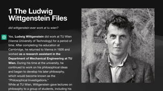 1 The Ludwig
Wittgenstein Files
did wittgenstein ever work at tu wien?
Yes, Ludwig Wittgenstein did work at TU Wien
(Vienna University of Technology) for a period of
time. After completing his education at
Cambridge, he returned to Vienna in 1926 and
worked as a research assistant in the
Department of Mechanical Engineering at TU
Wien. During his time at the university, he
continued to work on his philosophical ideas
and began to develop his later philosophy,
which would become known as the
"Philosophical Investigations."
While at TU Wien, Wittgenstein gave lectures on
philosophy to a group of students, including his
 