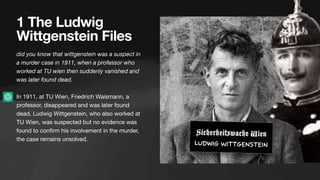 1 The Ludwig
Wittgenstein Files
did you know that wittgenstein was a suspect in
a murder case in 1911, when a professor who
worked at TU wien then suddenly vanished and
was later found dead.
In 1911, at TU Wien, Friedrich Waismann, a
professor, disappeared and was later found
dead, Ludwig Wittgenstein, who also worked at
TU Wien, was suspected but no evidence was
found to con
fi
rm his involvement in the murder,
the case remains unsolved.
Sicherheitswache Wien
Ludwig Wittgenstein
 