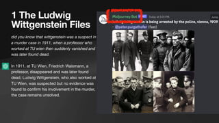 1 The Ludwig
Wittgenstein Files
did you know that wittgenstein was a suspect in
a murder case in 1911, when a professor who
worked at TU wien then suddenly vanished and
was later found dead.
In 1911, at TU Wien, Friedrich Waismann, a
professor, disappeared and was later found
dead, Ludwig Wittgenstein, who also worked at
TU Wien, was suspected but no evidence was
found to con
fi
rm his involvement in the murder,
the case remains unsolved.
 