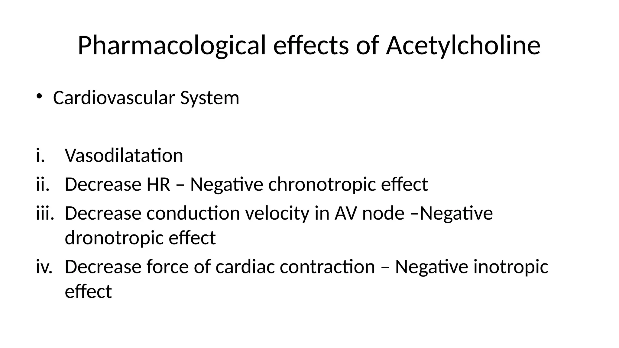 Pharmacological effects of Acetylcholine
• Cardiovascular System
i. Vasodilatation
ii. Decrease HR – Negative chronotropic effect
iii. Decrease conduction velocity in AV node –Negative
dronotropic effect
iv. Decrease force of cardiac contraction – Negative inotropic
effect
 