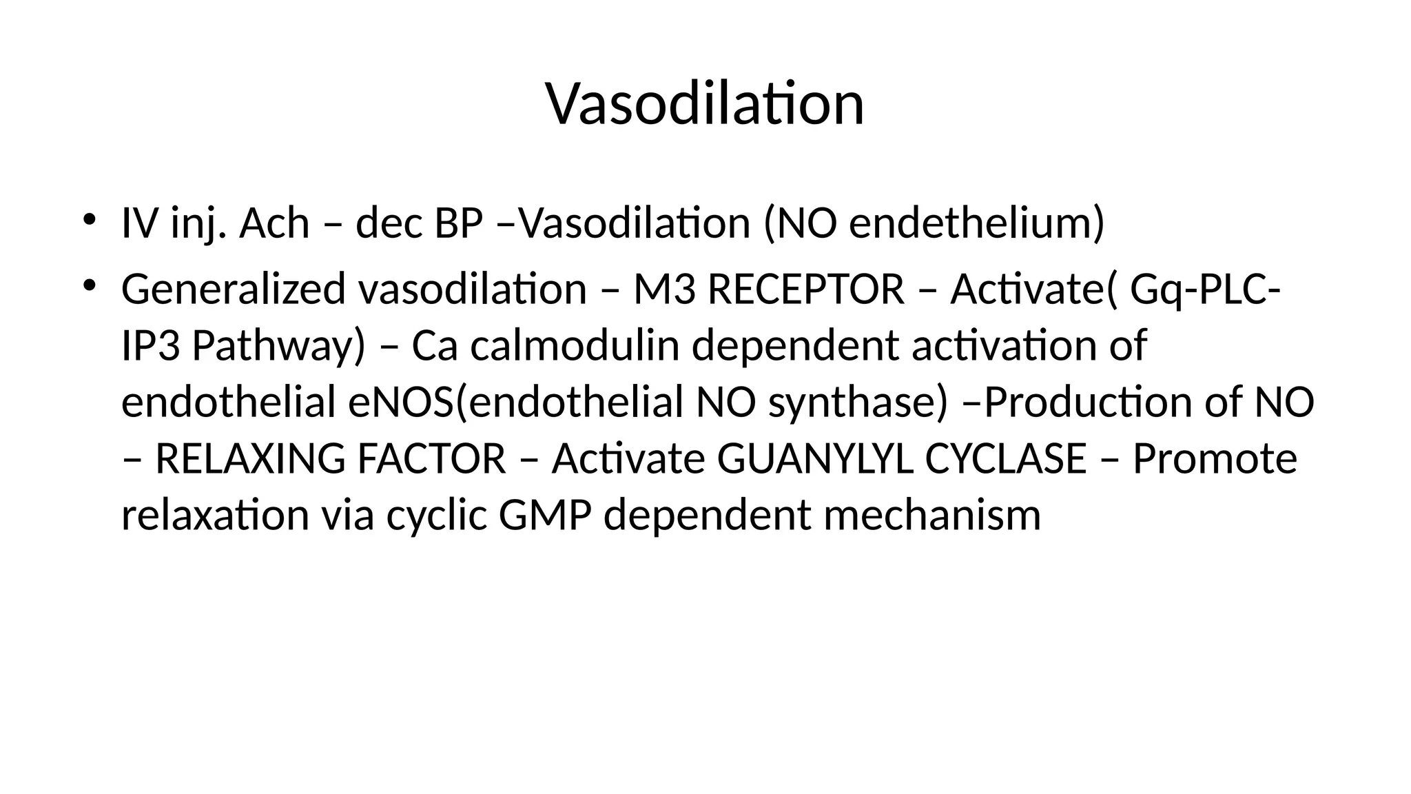 Vasodilation
• IV inj. Ach – dec BP –Vasodilation (NO endethelium)
• Generalized vasodilation – M3 RECEPTOR – Activate( Gq-PLC-
IP3 Pathway) – Ca calmodulin dependent activation of
endothelial eNOS(endothelial NO synthase) –Production of NO
– RELAXING FACTOR – Activate GUANYLYL CYCLASE – Promote
relaxation via cyclic GMP dependent mechanism
 