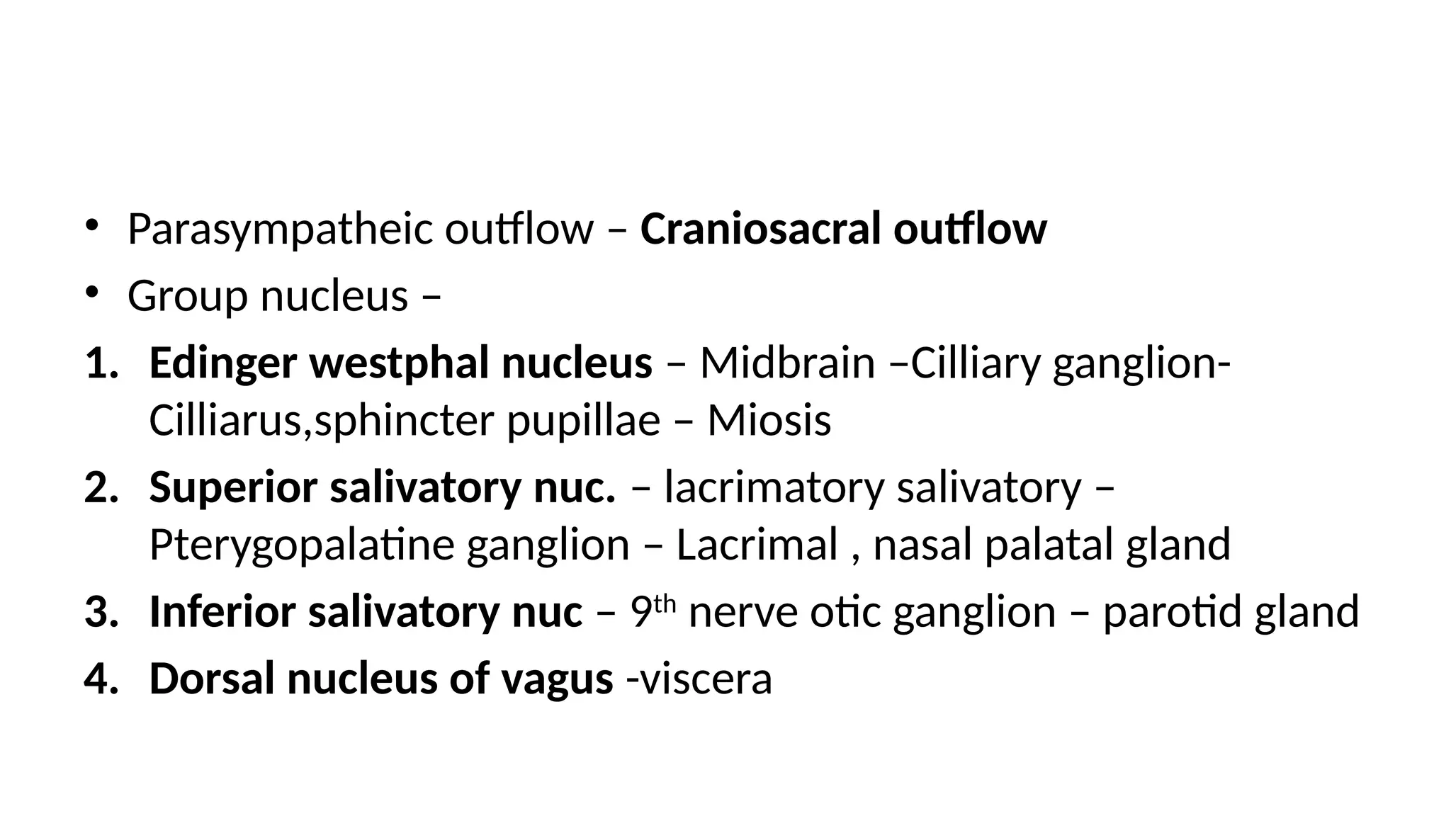 • Parasympatheic outflow – Craniosacral outflow
• Group nucleus –
1. Edinger westphal nucleus – Midbrain –Cilliary ganglion-
Cilliarus,sphincter pupillae – Miosis
2. Superior salivatory nuc. – lacrimatory salivatory –
Pterygopalatine ganglion – Lacrimal , nasal palatal gland
3. Inferior salivatory nuc – 9th
nerve otic ganglion – parotid gland
4. Dorsal nucleus of vagus -viscera
 