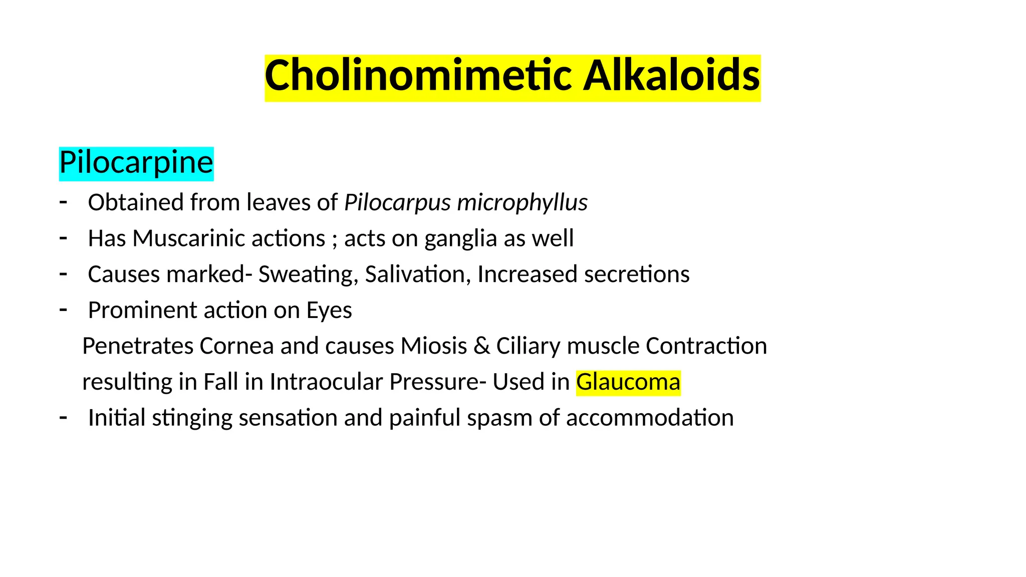 Cholinomimetic Alkaloids
Pilocarpine
- Obtained from leaves of Pilocarpus microphyllus
- Has Muscarinic actions ; acts on ganglia as well
- Causes marked- Sweating, Salivation, Increased secretions
- Prominent action on Eyes
Penetrates Cornea and causes Miosis & Ciliary muscle Contraction
resulting in Fall in Intraocular Pressure- Used in Glaucoma
- Initial stinging sensation and painful spasm of accommodation
 