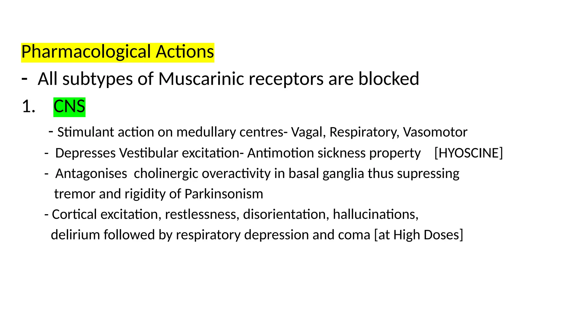 Pharmacological Actions
- All subtypes of Muscarinic receptors are blocked
1. CNS
- Stimulant action on medullary centres- Vagal, Respiratory, Vasomotor
- Depresses Vestibular excitation- Antimotion sickness property [HYOSCINE]
- Antagonises cholinergic overactivity in basal ganglia thus supressing
tremor and rigidity of Parkinsonism
- Cortical excitation, restlessness, disorientation, hallucinations,
delirium followed by respiratory depression and coma [at High Doses]
 