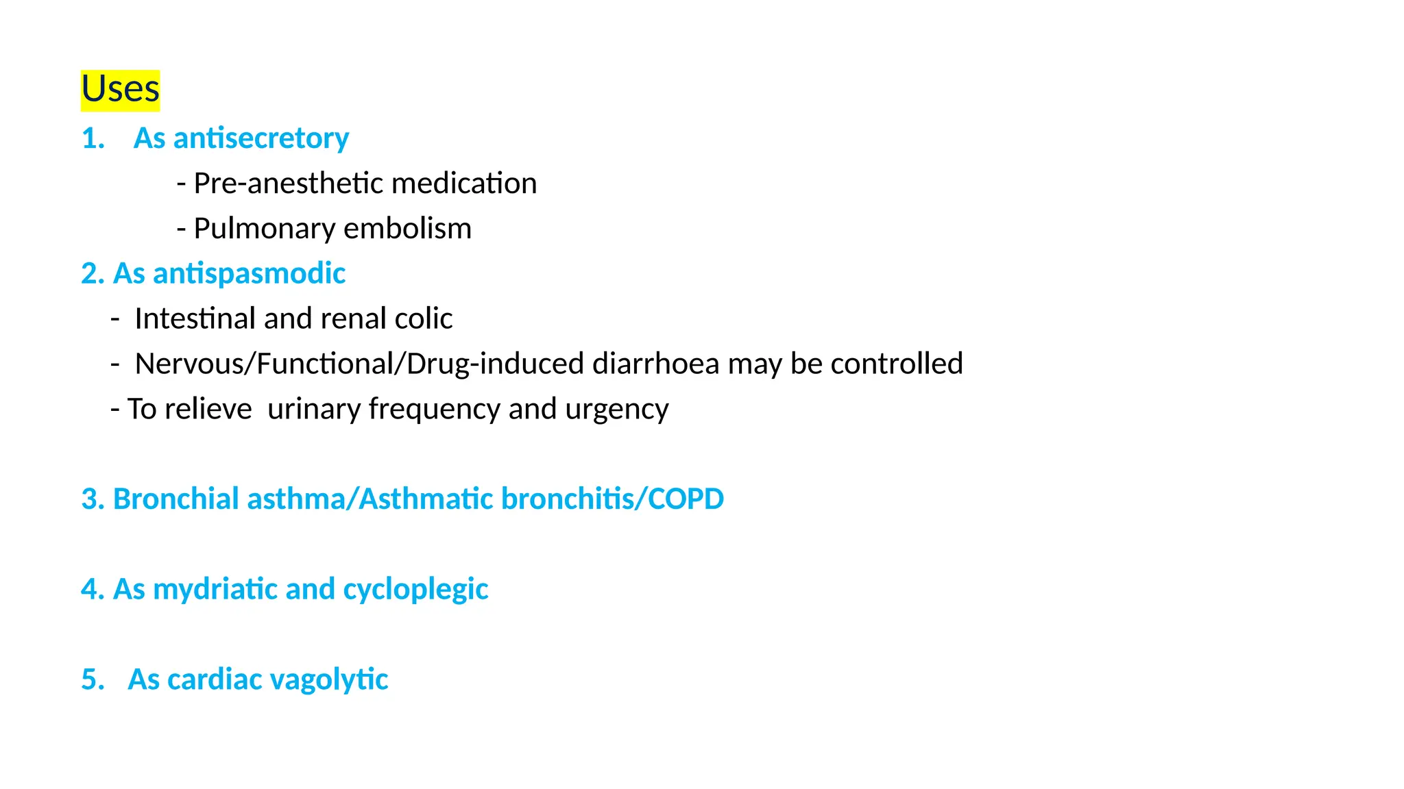 Uses
1. As antisecretory
- Pre-anesthetic medication
- Pulmonary embolism
2. As antispasmodic
- Intestinal and renal colic
- Nervous/Functional/Drug-induced diarrhoea may be controlled
- To relieve urinary frequency and urgency
3. Bronchial asthma/Asthmatic bronchitis/COPD
4. As mydriatic and cycloplegic
5. As cardiac vagolytic
 
