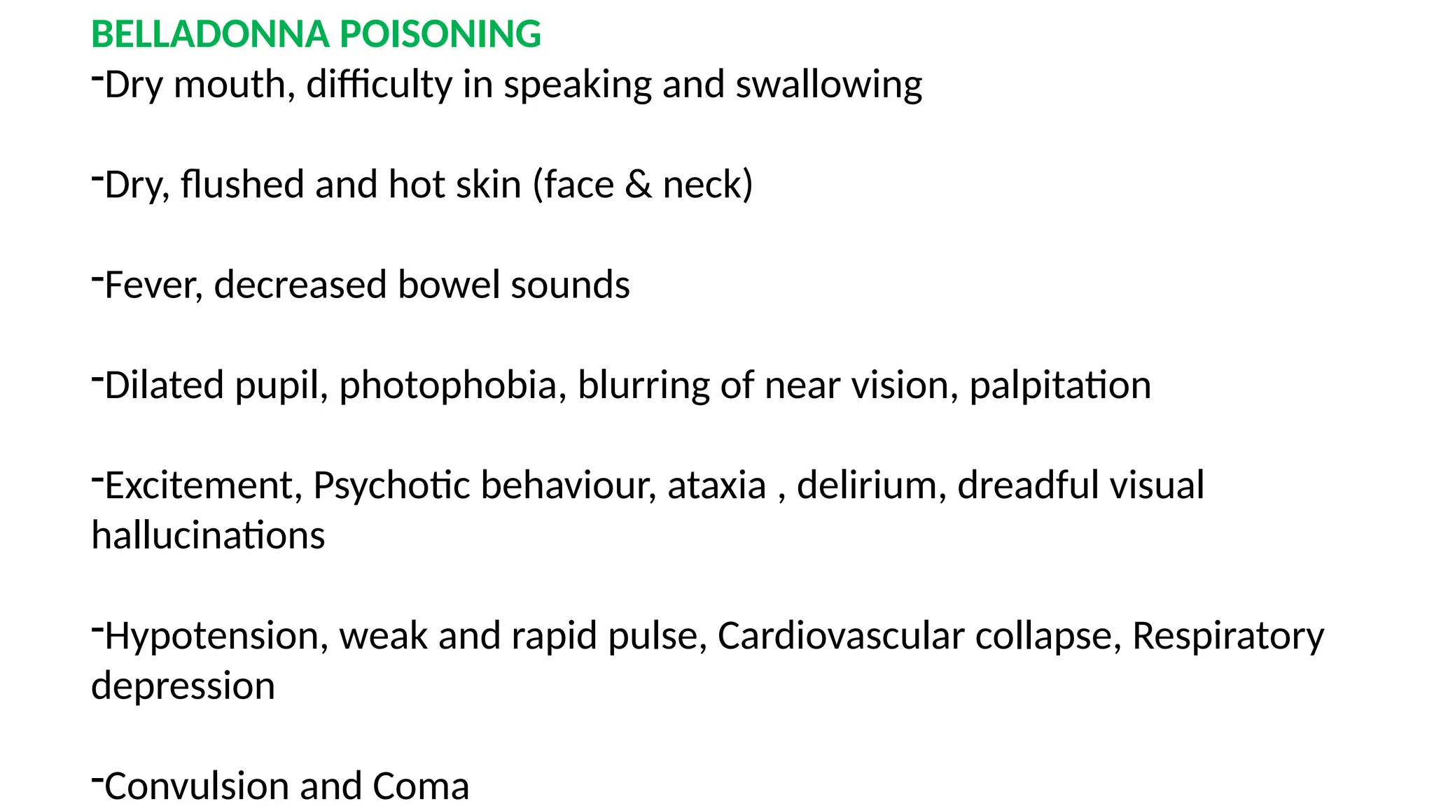 BELLADONNA POISONING
-Dry mouth, difficulty in speaking and swallowing
-Dry, flushed and hot skin (face & neck)
-Fever, decreased bowel sounds
-Dilated pupil, photophobia, blurring of near vision, palpitation
-Excitement, Psychotic behaviour, ataxia , delirium, dreadful visual
hallucinations
-Hypotension, weak and rapid pulse, Cardiovascular collapse, Respiratory
depression
-Convulsion and Coma
 