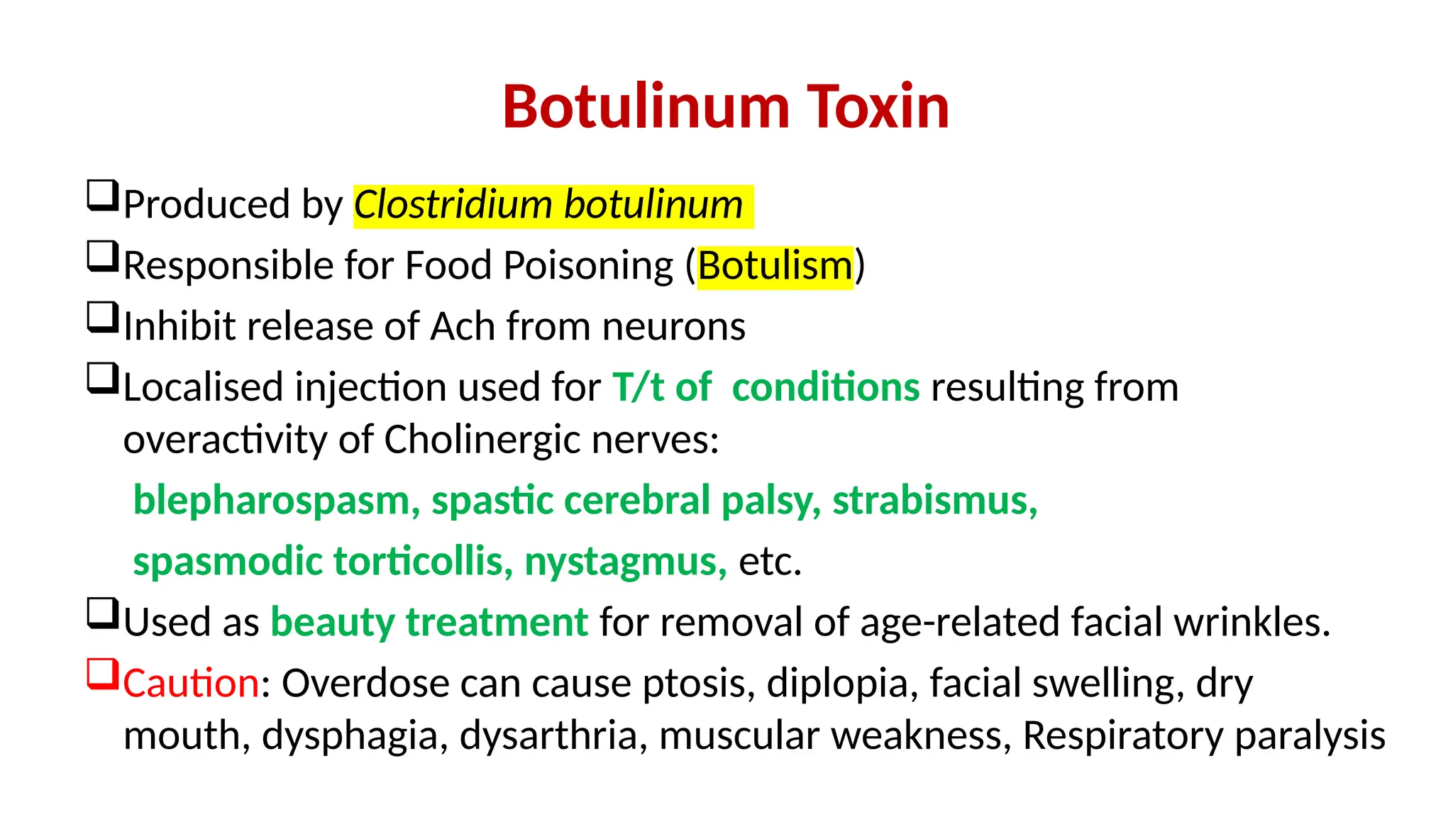 Botulinum Toxin
Produced by Clostridium botulinum
Responsible for Food Poisoning (Botulism)
Inhibit release of Ach from neurons
Localised injection used for T/t of conditions resulting from
overactivity of Cholinergic nerves:
blepharospasm, spastic cerebral palsy, strabismus,
spasmodic torticollis, nystagmus, etc.
Used as beauty treatment for removal of age-related facial wrinkles.
Caution: Overdose can cause ptosis, diplopia, facial swelling, dry
mouth, dysphagia, dysarthria, muscular weakness, Respiratory paralysis
 