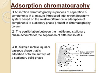 Adsorption chromatograohy
 It utilizes a mobile liquid or
gaseous phase that is
adsorbed onto the surface of
a stationary solid phase
 The equilibriation between the mobile and stationary
phase accounts for the separation of different solutes.
 Adsorption chromatography is process of separation of
components in a mixture introduced into chromatography
system based on the relative difference in adsorption of
components to stationary phase present in chromatography
column
11
sumit prajapati
 