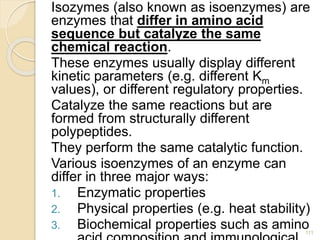 Isozymes (also known as isoenzymes) are
enzymes that differ in amino acid
sequence but catalyze the same
chemical reaction.
These enzymes usually display different
kinetic parameters (e.g. different Km
values), or different regulatory properties.
Catalyze the same reactions but are
formed from structurally different
polypeptides.
They perform the same catalytic function.
Various isoenzymes of an enzyme can
differ in three major ways:
1. Enzymatic properties
2. Physical properties (e.g. heat stability)
3. Biochemical properties such as amino
111
 