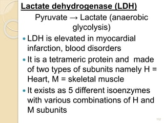 Lactate dehydrogenase (LDH)
Pyruvate → Lactate (anaerobic
glycolysis)
 LDH is elevated in myocardial
infarction, blood disorders
 It is a tetrameric protein and made
of two types of subunits namely H =
Heart, M = skeletal muscle
 It exists as 5 different isoenzymes
with various combinations of H and
M subunits
112
 