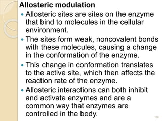 Allosteric modulation
 Allosteric sites are sites on the enzyme
that bind to molecules in the cellular
environment.
 The sites form weak, noncovalent bonds
with these molecules, causing a change
in the conformation of the enzyme.
 This change in conformation translates
to the active site, which then affects the
reaction rate of the enzyme.
 Allosteric interactions can both inhibit
and activate enzymes and are a
common way that enzymes are
controlled in the body. 116
 
