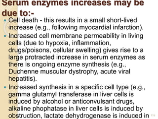 Serum enzymes increases may be
due to:-
 Cell death - this results in a small short-lived
increase (e.g., following myocardial infarction).
 Increased cell membrane permeability in living
cells (due to hypoxia, inflammation,
drugs/poisons, cellular swelling) gives rise to a
large protracted increase in serum enzymes as
there is ongoing enzyme synthesis (e.g.,
Duchenne muscular dystrophy, acute viral
hepatitis).
 Increased synthesis in a specific cell type (e.g.,
gamma glutamyl transferase in liver cells is
induced by alcohol or anticonvulsant drugs,
alkaline phophatase in liver cells is induced by
obstruction, lactate dehydrogenase is induced in 119
 