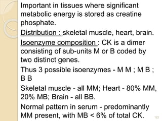 Important in tissues where significant
metabolic energy is stored as creatine
phosphate.
Distribution : skeletal muscle, heart, brain.
Isoenzyme composition : CK is a dimer
consisting of sub-units M or B coded by
two distinct genes.
Thus 3 possible isoenzymes - M M ; M B ;
B B
Skeletal muscle - all MM; Heart - 80% MM,
20% MB; Brain - all BB.
Normal pattern in serum - predominantly
MM present, with MB < 6% of total CK. 122
 