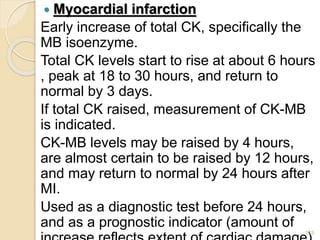  Myocardial infarction
Early increase of total CK, specifically the
MB isoenzyme.
Total CK levels start to rise at about 6 hours
, peak at 18 to 30 hours, and return to
normal by 3 days.
If total CK raised, measurement of CK-MB
is indicated.
CK-MB levels may be raised by 4 hours,
are almost certain to be raised by 12 hours,
and may return to normal by 24 hours after
MI.
Used as a diagnostic test before 24 hours,
and as a prognostic indicator (amount of
123
 