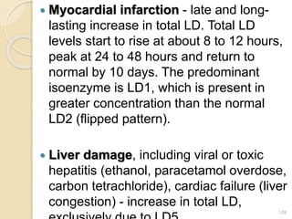  Myocardial infarction - late and long-
lasting increase in total LD. Total LD
levels start to rise at about 8 to 12 hours,
peak at 24 to 48 hours and return to
normal by 10 days. The predominant
isoenzyme is LD1, which is present in
greater concentration than the normal
LD2 (flipped pattern).
 Liver damage, including viral or toxic
hepatitis (ethanol, paracetamol overdose,
carbon tetrachloride), cardiac failure (liver
congestion) - increase in total LD,
128
 