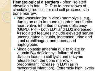 Hematological disorders - often isolated
elevation in total LD. Due to breakdown of
circulating red cells or red cell precursors in
bone marrow.
 Intra-vascular (or in vitro) haemolysis, e.g.,
due to an auto-immune disorder, prosthetic
heart valve, inherited enzyme deficiency
(G6PD, PK) - both LD1 and LD2 increased.
Associated features include elevated serum
unconjugated bilirubin, increased urine and
stool urobilinogen, and decreased
haptoglobin.
 Megaloblastic anaemia due to folate or
vitamin B12 deficiency : failure of cell
division leads to cell lysis and enzyme
release from the bone marrow -
predominant increase in LD1 (as in
myocardial infarction). Extremely high levels
129
 