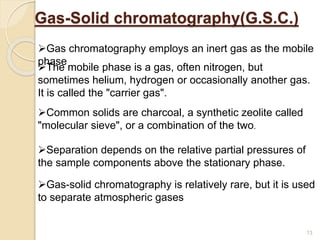 Gas-Solid chromatography(G.S.C.)
Gas chromatography employs an inert gas as the mobile
phase
Separation depends on the relative partial pressures of
the sample components above the stationary phase.
Gas-solid chromatography is relatively rare, but it is used
to separate atmospheric gases
Common solids are charcoal, a synthetic zeolite called
"molecular sieve", or a combination of the two.
The mobile phase is a gas, often nitrogen, but
sometimes helium, hydrogen or occasionally another gas.
It is called the "carrier gas".
13
 