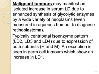 Malignant tumours may manifest an
isolated increase in serum LD due to
enhanced synthesis of glycolytic enzymes
by a wide variety of neoplasms (even
measured in aqueous humour to diagnose
retinoblastoma).
Typically centripetal isoenzyme pattern
(LD2, LD3 and LD4) due to expression of
both subunits (H and M). An exception is
seen in germ cell tumours which show an
increase in LD1.
130
 