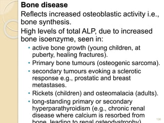 Bone disease
Reflects increased osteoblastic activity i.e.,
bone synthesis.
High levels of total ALP, due to increased
bone isoenzyme, seen in:
• active bone growth (young children, at
puberty, healing fractures).
• Primary bone tumours (osteogenic sarcoma).
• secondary tumours evoking a sclerotic
response e.g., prostatic and breast
metastases.
• Rickets (children) and osteomalacia (adults).
• long-standing primary or secondary
hyperparathyroidism (e.g., chronic renal
disease where calcium is resorbed from 136
 
