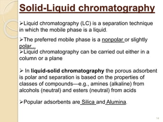Solid-Liquid chromatography
Liquid chromatography (LC) is a separation technique
in which the mobile phase is a liquid.
Liquid chromatography can be carried out either in a
column or a plane
 In liquid-solid chromatography the porous adsorbent
is polar and separation is based on the properties of
classes of compounds—e.g., amines (alkaline) from
alcohols (neutral) and esters (neutral) from acids
The preferred mobile phase is a nonpolar or slightly
polar...
Popular adsorbents are Silica and Alumina.
14
 