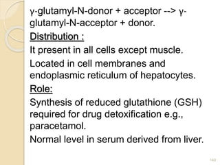 γ-glutamyl-N-donor + acceptor --> γ-
glutamyl-N-acceptor + donor.
Distribution :
It present in all cells except muscle.
Located in cell membranes and
endoplasmic reticulum of hepatocytes.
Role:
Synthesis of reduced glutathione (GSH)
required for drug detoxification e.g.,
paracetamol.
Normal level in serum derived from liver.
140
 