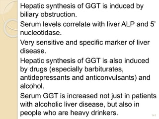 Hepatic synthesis of GGT is induced by
biliary obstruction.
Serum levels correlate with liver ALP and 5’
nucleotidase.
Very sensitive and specific marker of liver
disease.
Hepatic synthesis of GGT is also induced
by drugs (especially barbiturates,
antidepressants and anticonvulsants) and
alcohol.
Serum GGT is increased not just in patients
with alcoholic liver disease, but also in
people who are heavy drinkers. 141
 