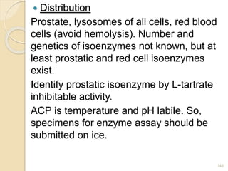  Distribution
Prostate, lysosomes of all cells, red blood
cells (avoid hemolysis). Number and
genetics of isoenzymes not known, but at
least prostatic and red cell isoenzymes
exist.
Identify prostatic isoenzyme by L-tartrate
inhibitable activity.
ACP is temperature and pH labile. So,
specimens for enzyme assay should be
submitted on ice.
143
 