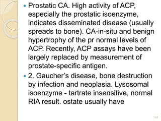  Prostatic CA. High activity of ACP,
especially the prostatic isoenzyme,
indicates disseminated disease (usually
spreads to bone). CA-in-situ and benign
hypertrophy of the pr normal levels of
ACP. Recently, ACP assays have been
largely replaced by measurement of
prostate-specific antigen.
 2. Gaucher’s disease, bone destruction
by infection and neoplasia. Lysosomal
isoenzyme - tartrate insensitive, normal
RIA result. ostate usually have
144
 