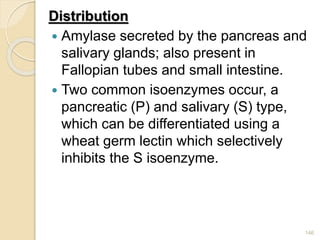 Distribution
 Amylase secreted by the pancreas and
salivary glands; also present in
Fallopian tubes and small intestine.
 Two common isoenzymes occur, a
pancreatic (P) and salivary (S) type,
which can be differentiated using a
wheat germ lectin which selectively
inhibits the S isoenzyme.
146
 