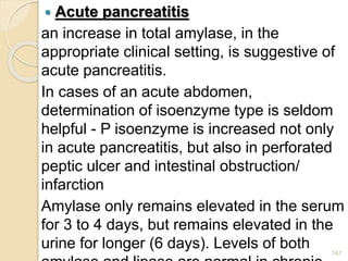  Acute pancreatitis
an increase in total amylase, in the
appropriate clinical setting, is suggestive of
acute pancreatitis.
In cases of an acute abdomen,
determination of isoenzyme type is seldom
helpful - P isoenzyme is increased not only
in acute pancreatitis, but also in perforated
peptic ulcer and intestinal obstruction/
infarction
Amylase only remains elevated in the serum
for 3 to 4 days, but remains elevated in the
urine for longer (6 days). Levels of both 147
 