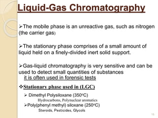 Liquid-Gas Chromatography
 Dimethyl Polysiloxane (350oC)
Hydrocarbons, Polynuclear aromatics
Poly(phenyl methyl) siloxane (250oC)
Steroids, Pesticides, Glycols
Stationary phase used in (LGC)
The mobile phase is an unreactive gas, such as nitrogen
(the carrier gas)
The stationary phase comprises of a small amount of
liquid held on a finely-divided inert solid support.
Gas-liquid chromatography is very sensitive and can be
used to detect small quantities of substances
it is often used in forensic tests
15
 