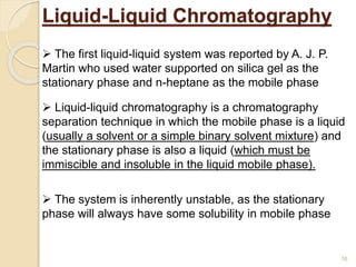 Liquid-Liquid Chromatography
 Liquid-liquid chromatography is a chromatography
separation technique in which the mobile phase is a liquid
(usually a solvent or a simple binary solvent mixture) and
the stationary phase is also a liquid (which must be
immiscible and insoluble in the liquid mobile phase).
 The first liquid-liquid system was reported by A. J. P.
Martin who used water supported on silica gel as the
stationary phase and n-heptane as the mobile phase
 The system is inherently unstable, as the stationary
phase will always have some solubility in mobile phase
16
 