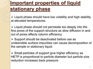 Important properties of liquid
stationary phase
 Liquid phase should have low volatility and high stability
at elevated temperatures
 Liquid phase should not permeate too deeply into the
fine pores of the support structure as slow diffusion in and
out of pores affects column efficiency
 Small particles of support give higher efficiency as
HETP is proportional to particle diameter but particle size
reduction increases back pressure
 Support should be deactivated before use as
undesirable surface impurities can cause decomposition of
the sample or stationary liquid
19
 