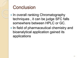 Conclusion
 In overall ranking Chromatography
techniques , it can be judge SFC falls
somewhere between HPLC or GC.
 In field of pharmaceutical chemistry and
bioanalytical application gained its
applications
20
 