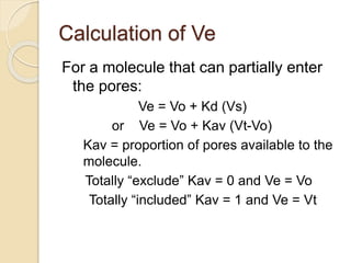 Calculation of Ve
For a molecule that can partially enter
the pores:
Ve = Vo + Kd (Vs)
or Ve = Vo + Kav (Vt-Vo)
Kav = proportion of pores available to the
molecule.
Totally “exclude” Kav = 0 and Ve = Vo
Totally “included” Kav = 1 and Ve = Vt
 