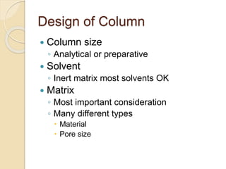 Design of Column
 Column size
◦ Analytical or preparative
 Solvent
◦ Inert matrix most solvents OK
 Matrix
◦ Most important consideration
◦ Many different types
 Material
 Pore size
 