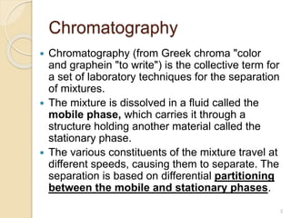 Chromatography
 Chromatography (from Greek chroma "color
and graphein "to write") is the collective term for
a set of laboratory techniques for the separation
of mixtures.
 The mixture is dissolved in a fluid called the
mobile phase, which carries it through a
structure holding another material called the
stationary phase.
 The various constituents of the mixture travel at
different speeds, causing them to separate. The
separation is based on differential partitioning
between the mobile and stationary phases.
3
 