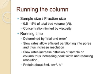 Running the column
 Sample size / Fraction size
◦ 0.5 – 5% of total bed volume (Vt).
◦ Concentration limited by viscosity
 Running time
◦ Determined by “trial and error”
◦ Slow rates allow efficient partitioning into pores
and thus increase resolution
◦ Slow rates increase diffusion of sample on
column thus increasing peak width and reducing
resolution.
◦ Protein about 5mL cm-2. h-1
 