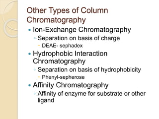 Other Types of Column
Chromatography
 Ion-Exchange Chromatography
◦ Separation on basis of charge
 DEAE- sephadex
 Hydrophobic Interaction
Chromatography
◦ Separation on basis of hydrophobicity
 Phenyl-sepherose
 Affinity Chromatography
◦ Affinity of enzyme for substrate or other
ligand
 