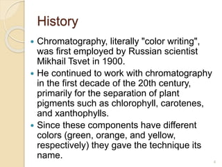 History
 Chromatography, literally "color writing",
was first employed by Russian scientist
Mikhail Tsvet in 1900.
 He continued to work with chromatography
in the first decade of the 20th century,
primarily for the separation of plant
pigments such as chlorophyll, carotenes,
and xanthophylls.
 Since these components have different
colors (green, orange, and yellow,
respectively) they gave the technique its
name.
4
 