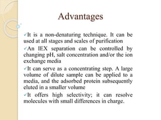 Advantages
It is a non-denaturing technique. It can be
used at all stages and scales of purification
An IEX separation can be controlled by
changing pH, salt concentration and/or the ion
exchange media
It can serve as a concentrating step. A large
volume of dilute sample can be applied to a
media, and the adsorbed protein subsequently
eluted in a smaller volume
It offers high selectivity; it can resolve
molecules with small differences in charge.
 