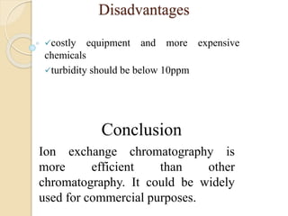 Disadvantages
costly equipment and more expensive
chemicals
turbidity should be below 10ppm
Conclusion
Ion exchange chromatography is
more efficient than other
chromatography. It could be widely
used for commercial purposes.
 