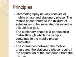 Principles
 Chromatography usually consists of
mobile phase and stationary phase. The
mobile phase refers to the mixture of
substances to be separated dissolved in
a liquid or a gas.
 The stationary phase is a porous solid
matrix through which the sample
contained in the mobile phase
percolates.
 The interaction between the mobile
phase and the stationary phase results in
the separation of the compound from the
5
 
