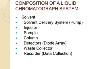 COMPOSITION OF A LIQUID
CHROMATOGRAPH SYSTEM
 Solvent
 Solvent Delivery System (Pump)
 Injector
 Sample
 Column
 Detectors (Diode Array)
 Waste Collector
 Recorder (Data Collection)
 