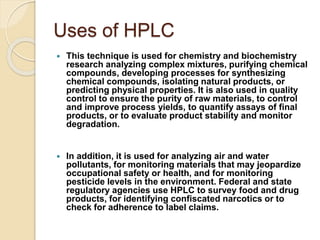 Uses of HPLC
 This technique is used for chemistry and biochemistry
research analyzing complex mixtures, purifying chemical
compounds, developing processes for synthesizing
chemical compounds, isolating natural products, or
predicting physical properties. It is also used in quality
control to ensure the purity of raw materials, to control
and improve process yields, to quantify assays of final
products, or to evaluate product stability and monitor
degradation.
 In addition, it is used for analyzing air and water
pollutants, for monitoring materials that may jeopardize
occupational safety or health, and for monitoring
pesticide levels in the environment. Federal and state
regulatory agencies use HPLC to survey food and drug
products, for identifying confiscated narcotics or to
check for adherence to label claims.
 