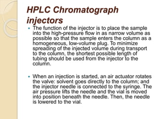 HPLC Chromatograph
injectors
 The function of the injector is to place the sample
into the high-pressure flow in as narrow volume as
possible so that the sample enters the column as a
homogeneous, low-volume plug. To minimize
spreading of the injected volume during transport
to the column, the shortest possible length of
tubing should be used from the injector to the
column.
 When an injection is started, an air actuator rotates
the valve: solvent goes directly to the column; and
the injector needle is connected to the syringe. The
air pressure lifts the needle and the vial is moved
into position beneath the needle. Then, the needle
is lowered to the vial.
 