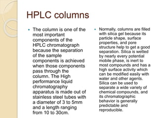 HPLC columns
 The column is one of the
most important
components of the
HPLC chromatograph
because the separation
of the sample
components is achieved
when those components
pass through the
column. The High
performance liquid
chromatography
apparatus is made out of
stainless steel tubes with
a diameter of 3 to 5mm
and a length ranging
from 10 to 30cm.
 Normally, columns are filled
with silica gel because its
particle shape, surface
properties, and pore
structure help to get a good
separation. Silica is wetted
by nearly every potential
mobile phase, is inert to
most compounds and has a
high surface activity which
can be modified easily with
water and other agents.
Silica can be used to
separate a wide variety of
chemical compounds, and
its chromatographic
behavior is generally
predictable and
reproducible.
 
