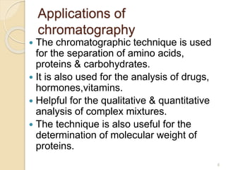 Applications of
chromatography
 The chromatographic technique is used
for the separation of amino acids,
proteins & carbohydrates.
 It is also used for the analysis of drugs,
hormones,vitamins.
 Helpful for the qualitative & quantitative
analysis of complex mixtures.
 The technique is also useful for the
determination of molecular weight of
proteins.
6
 