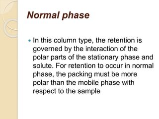 Normal phase
 In this column type, the retention is
governed by the interaction of the
polar parts of the stationary phase and
solute. For retention to occur in normal
phase, the packing must be more
polar than the mobile phase with
respect to the sample
 